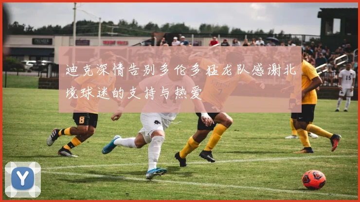迪克深情告别多伦多猛龙队感谢北境球迷的支持与热爱