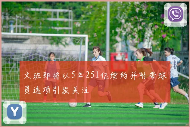 文班即将以5年251亿续约并附带球员选项引发关注