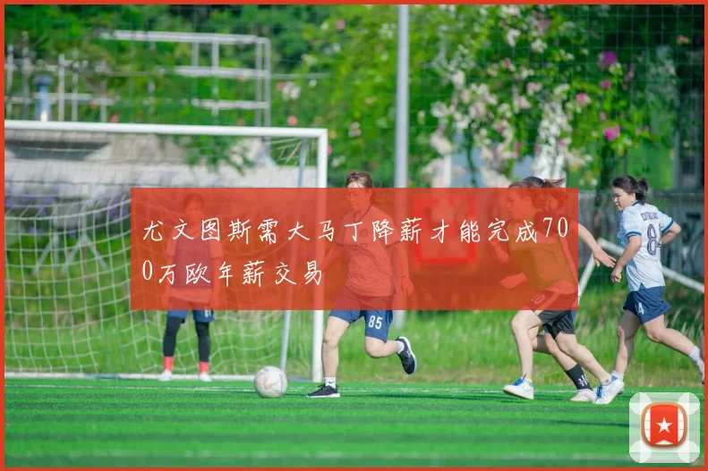 尤文图斯需大马丁降薪才能完成700万欧年薪交易