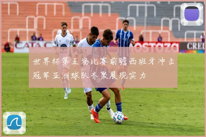 世界杯第五场比赛前瞻西班牙冲击冠军亚洲球队齐聚展现实力