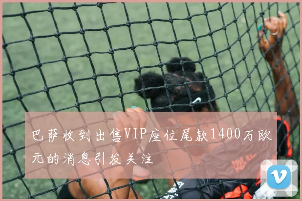 巴萨收到出售VIP座位尾款1400万欧元的消息引发关注