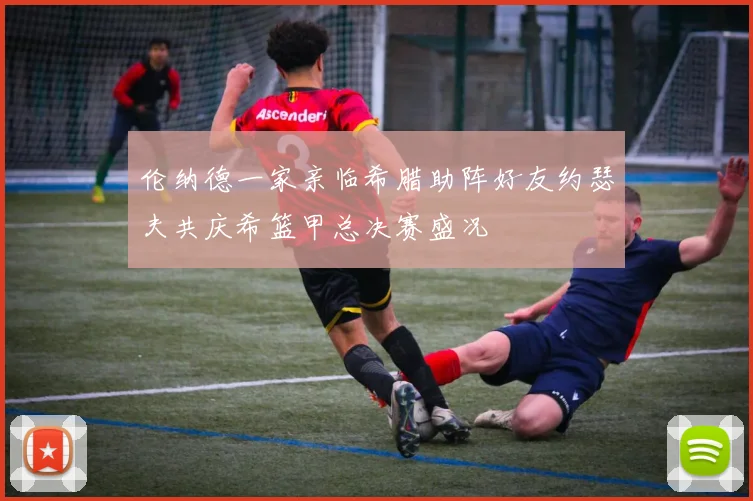 伦纳德一家亲临希腊助阵好友约瑟夫共庆希篮甲总决赛盛况