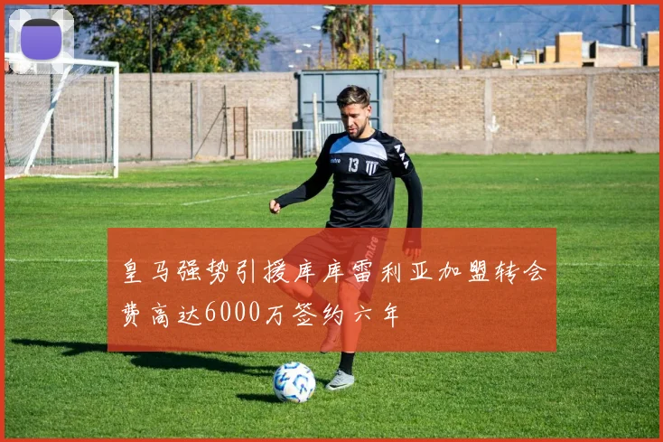 皇马强势引援库库雷利亚加盟转会费高达6000万签约六年