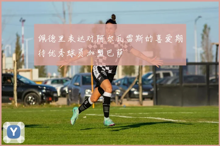 佩德里表达对阿尔瓦雷斯的喜爱期待优秀球员加盟巴萨