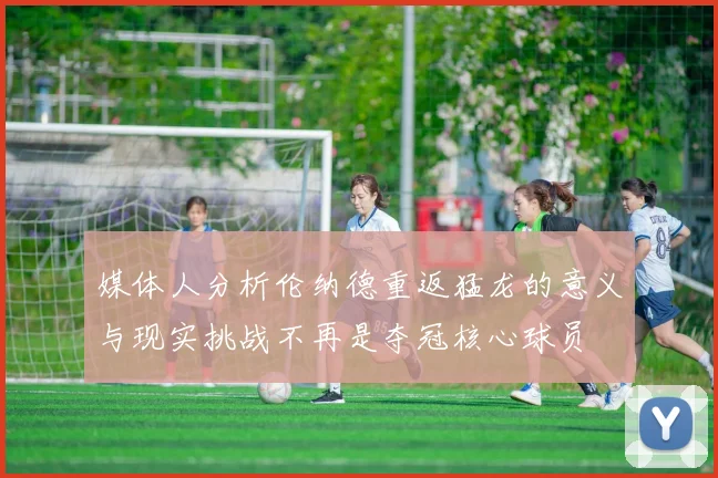 媒体人分析伦纳德重返猛龙的意义与现实挑战不再是夺冠核心球员