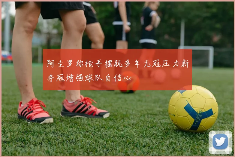 阿圭罗称枪手摆脱多年无冠压力新夺冠增强球队自信心