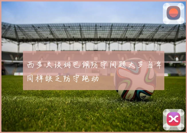 西多夫谈姆巴佩防守问题大罗当年同样缺乏防守跑动