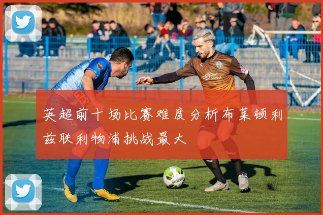 英超前十场比赛难度分析布莱顿利兹联利物浦挑战最大