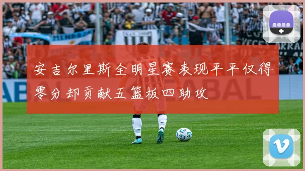 安吉尔里斯全明星赛表现平平仅得零分却贡献五篮板四助攻