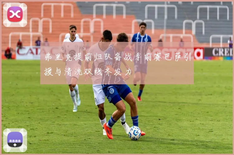 弗里克提前归队备战季前赛巴萨引援与清洗双线齐发力